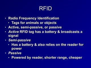 RFID
• Radio Frequency Identification
• Tags for animals or objects
• Active, semi-passive, or passive
• Active RFID tag has a battery & broadcasts a
signal
• Semi-passive
• Has a battery & also relies on the reader for
power
• Passive
• Powered by reader, shorter range, cheaper
 