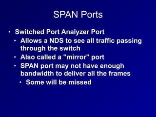 SPAN Ports
• Switched Port Analyzer Port
• Allows a NDS to see all traffic passing
through the switch
• Also called a "mirror" port
• SPAN port may not have enough
bandwidth to deliver all the frames
• Some will be missed
 