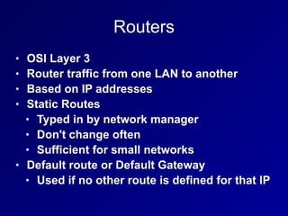 Routers
• OSI Layer 3
• Router traffic from one LAN to another
• Based on IP addresses
• Static Routes
• Typed in by network manager
• Don't change often
• Sufficient for small networks
• Default route or Default Gateway
• Used if no other route is defined for that IP
 