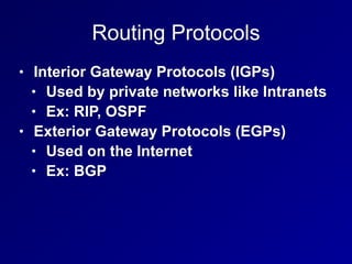Routing Protocols
• Interior Gateway Protocols (IGPs)
• Used by private networks like Intranets
• Ex: RIP, OSPF
• Exterior Gateway Protocols (EGPs)
• Used on the Internet
• Ex: BGP
 