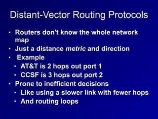 Distant-Vector Routing Protocols
• Routers don't know the whole network
map
• Just a distance metric and direction
• Example
• AT&T is 2 hops out port 1
• CCSF is 3 hops out port 2
• Prone to inefficient decisions
• Like using a slower link with fewer hops
• And routing loops
 