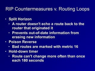 RIP Countermeasures v. Routing Loops
• Split Horizon
• A router doesn't echo a route back to the
router that originated it
• Prevents out-of-date information from
erasing new information
• Poison Reverse
• Bad routes are marked with metric 16
• Hold-down timer
• Route can't change more often than once
each 180 seconds
 
