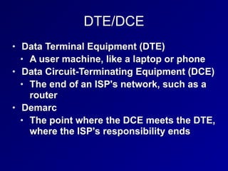 DTE/DCE
• Data Terminal Equipment (DTE)
• A user machine, like a laptop or phone
• Data Circuit-Terminating Equipment (DCE)
• The end of an ISP's network, such as a
router
• Demarc
• The point where the DCE meets the DTE,
where the ISP's responsibility ends
 
