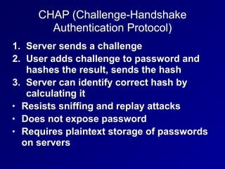 CHAP (Challenge-Handshake
Authentication Protocol)
1. Server sends a challenge
2. User adds challenge to password and
hashes the result, sends the hash
3. Server can identify correct hash by
calculating it
• Resists sniffing and replay attacks
• Does not expose password
• Requires plaintext storage of passwords
on servers
 
