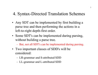 4. Syntax-Directed Translation Schemes
• Any SDT can be implemented by first building a
parse tree and then performing the actions in a
left-to-right depth-first order.
• Some SDT's can be implemented during parsing,
1
• Some SDT's can be implemented during parsing,
without building a parse tree.
– But, not all SDT's can be implemented during parsing.
• Two important classes of SDD's will be
considered:
– LR-grammar and S-attributed SDD
– LL-grammar and L-attributed SDD
 