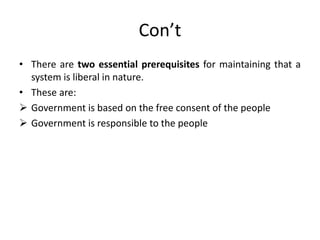 Con’t
• There are two essential prerequisites for maintaining that a
system is liberal in nature.
• These are:
 Government is based on the free consent of the people
 Government is responsible to the people
 