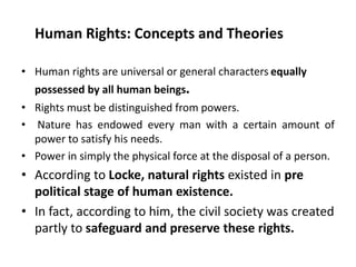 Human Rights: Concepts and Theories
• Human rights are universal or general characters equally
possessed by all human beings.
• Rights must be distinguished from powers.
• Nature has endowed every man with a certain amount of
power to satisfy his needs.
• Power in simply the physical force at the disposal of a person.
• According to Locke, natural rights existed in pre
political stage of human existence.
• In fact, according to him, the civil society was created
partly to safeguard and preserve these rights.
 
