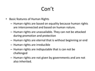 Con’t
• Basic features of Human Rights
– Human rights are based on equality because human rights
are interconnected and based on human nature.
– Human rights are unassailable. They can not be attacked
during promotion and protection
– Human rights are eternal that is without beginning or end
– Human rights are irreducible
– Human rights are indisputable that is can not be
challenged
– Human rights are not given by governments and are not
also inherited.
 