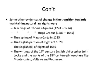 Con’t
• Some other evidences of change in the transition towards
maintaining natural law rights were
– Teachings of Thomas Aquinas (1224 – 1274)
– “ “ “ Hugo Groitus (1583 – 1645)
– The signing of Magna Carta in 1215
– The English petition of Rights of 1628
– The English Bill of Rights of 1689
– The writings of the 17th century English philosopher John
Locke and the works of the 18th century philosophers like
Montesquieu, Voltaire and Rousseau.
 