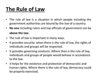 The Rule of Law
• The rule of law is a situation in which people including the
government authorities are bound by the law of a country.
• No one including rulers and top officials of government can be
above the law.
o The rule of law is important in many ways.
• It provides security: when there is the rule of law, the rights of
individuals and groups will be respected.
• It provides governing conducts: Where thee is the rule of law,
individuals and groups of people would behave in accordance
to the law.
• it helps for the existence and protection of democratic and
human rights. Where there is the rule of law, democracy could
be properly exercised.
 