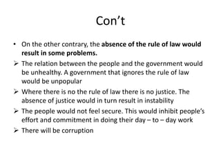 Con’t
• On the other contrary, the absence of the rule of law would
result in some problems.
 The relation between the people and the government would
be unhealthy. A government that ignores the rule of law
would be unpopular
 Where there is no the rule of law there is no justice. The
absence of justice would in turn result in instability
 The people would not feel secure. This would inhibit people’s
effort and commitment in doing their day – to – day work
 There will be corruption
 
