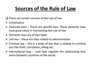Sources of the Rule of Law
 There are certain sources of the rule of law
 Constitution
 Domestic laws – These are specific laws. These domestic laws
have great value in maintaining the rule of law.
 Domestic laws are of two types
 civil law – these are laws related to administrative
 Criminal law – this is a body of law that is related to criminal
acts like theft, corruption, killing etc.
 International laws – such laws regulate the relationship that
exists between countries of the world.
 
