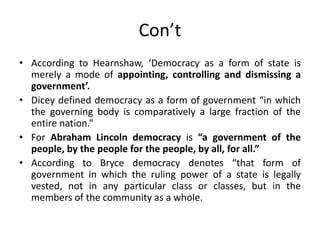 Con’t
• According to Hearnshaw, ‘Democracy as a form of state is
merely a mode of appointing, controlling and dismissing a
government’.
• Dicey defined democracy as a form of government “in which
the governing body is comparatively a large fraction of the
entire nation.”
• For Abraham Lincoln democracy is “a government of the
people, by the people for the people, by all, for all.”
• According to Bryce democracy denotes “that form of
government in which the ruling power of a state is legally
vested, not in any particular class or classes, but in the
members of the community as a whole.
 