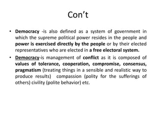 Con’t
• Democracy -is also defined as a system of government in
which the supreme political power resides in the people and
power is exercised directly by the people or by their elected
representatives who are elected in a free electoral system.
• Democracy-is management of conflict as it is composed of
values of tolerance, cooperation, compromise, consensus,
pragmatism (treating things in a sensible and realistic way to
produce results) compassion (polity for the sufferings of
others) civility (polite behavior) etc.
 
