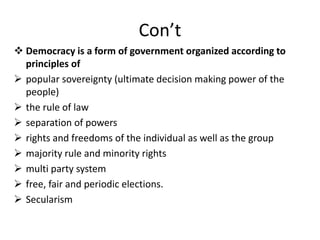 Con’t
 Democracy is a form of government organized according to
principles of
 popular sovereignty (ultimate decision making power of the
people)
 the rule of law
 separation of powers
 rights and freedoms of the individual as well as the group
 majority rule and minority rights
 multi party system
 free, fair and periodic elections.
 Secularism
 