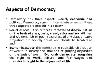 Aspects of Democracy
• Democracy has three aspects: Social, economic and
political. Democracy remains incomplete unless all these
three aspects are present in a society
• Social aspect – this refers to removal of discrimination
on the basis of class, caste, creed, color and sex. All men
and women, rich or poor, regardless of any class or caste
prejudices are socially equal, and should be treated as
such
• Economic aspect- this refers to the equitable distribution
of wealth in society and abolition of glorying disparities
on the basis of wealth. Economic democracy recognizes
the right to work, leisure, and fair wages and
unrestricted right to the enjoyment of life.
 
