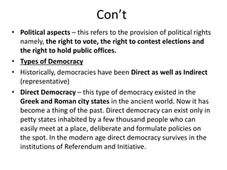 Con’t
• Political aspects – this refers to the provision of political rights
namely, the right to vote, the right to contest elections and
the right to hold public offices.
• Types of Democracy
• Historically, democracies have been Direct as well as Indirect
(representative)
• Direct Democracy – this type of democracy existed in the
Greek and Roman city states in the ancient world. Now it has
become a thing of the past. Direct democracy can exist only in
petty states inhabited by a few thousand people who can
easily meet at a place, deliberate and formulate policies on
the spot. In the modern age direct democracy survives in the
institutions of Referendum and Initiative.
 
