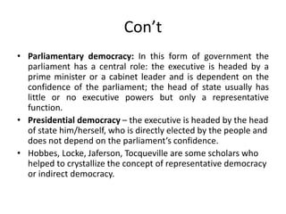 Con’t
• Parliamentary democracy: In this form of government the
parliament has a central role: the executive is headed by a
prime minister or a cabinet leader and is dependent on the
confidence of the parliament; the head of state usually has
little or no executive powers but only a representative
function.
• Presidential democracy – the executive is headed by the head
of state him/herself, who is directly elected by the people and
does not depend on the parliament’s confidence.
• Hobbes, Locke, Jaferson, Tocqueville are some scholars who
helped to crystallize the concept of representative democracy
or indirect democracy.
 