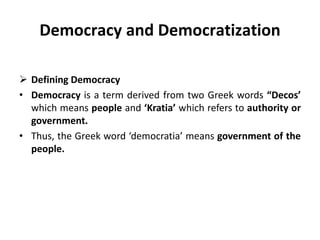 Democracy and Democratization
 Defining Democracy
• Democracy is a term derived from two Greek words “Decos’
which means people and ‘Kratia’ which refers to authority or
government.
• Thus, the Greek word ‘democratia’ means government of the
people.
 