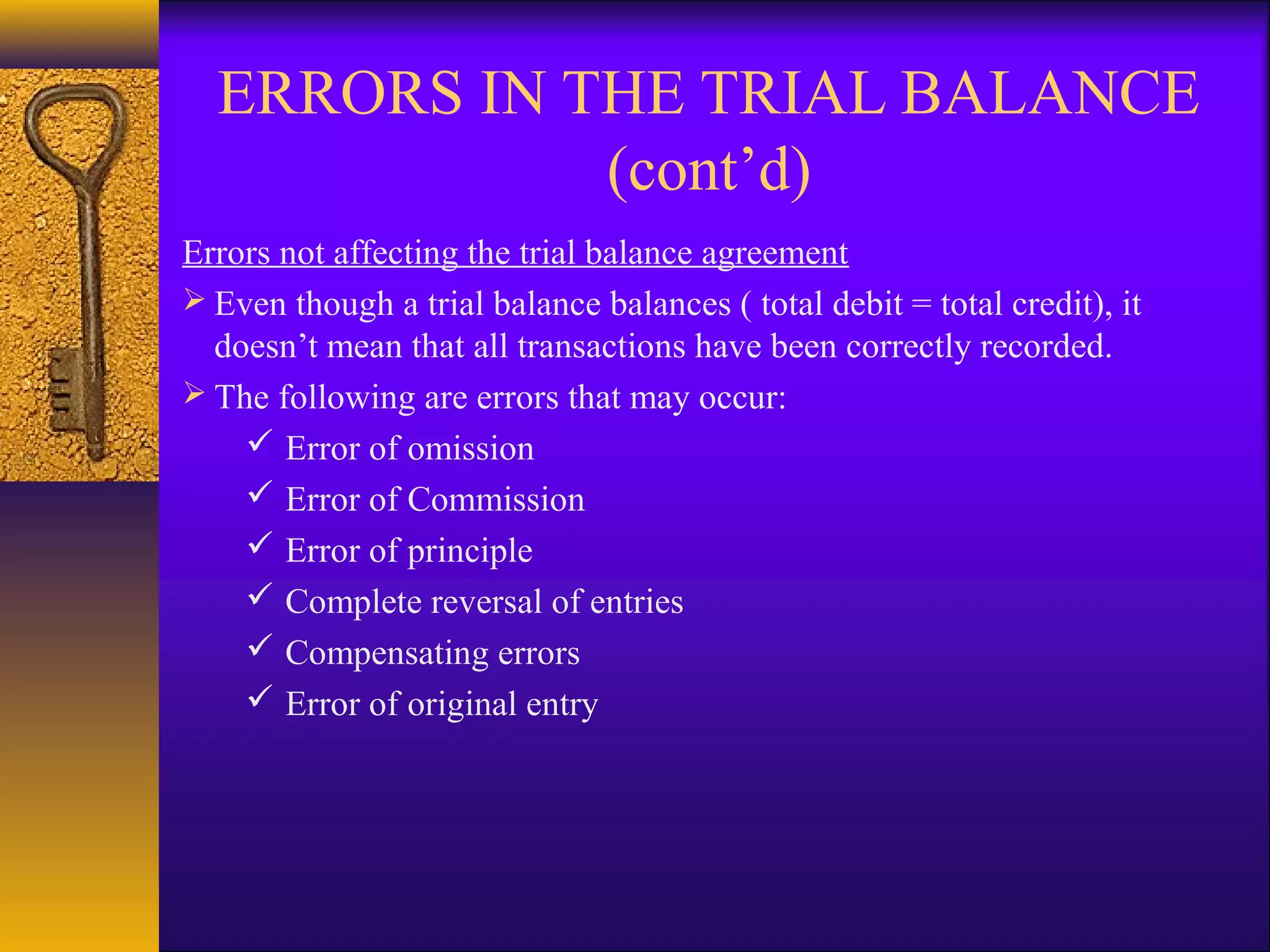 ERRORS IN THE TRIAL BALANCE
             (cont’d)
Errors not affecting the trial balance agreement
 Even though a trial balance balances ( total debit = total credit), it
  doesn’t mean that all transactions have been correctly recorded.
 The following are errors that may occur:
     Error of omission
     Error of Commission
     Error of principle
     Complete reversal of entries
     Compensating errors
     Error of original entry
 