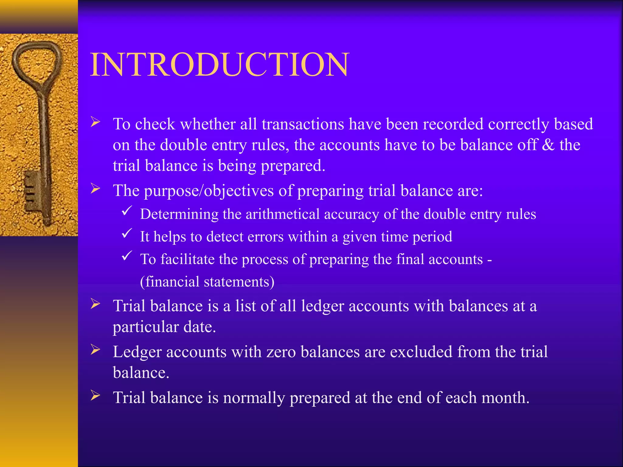 INTRODUCTION
 To check whether all transactions have been recorded correctly based
  on the double entry rules, the accounts have to be balance off & the
  trial balance is being prepared.
 The purpose/objectives of preparing trial balance are:
     Determining the arithmetical accuracy of the double entry rules
     It helps to detect errors within a given time period
     To facilitate the process of preparing the final accounts -
      (financial statements)
 Trial balance is a list of all ledger accounts with balances at a
  particular date.
 Ledger accounts with zero balances are excluded from the trial
  balance.
 Trial balance is normally prepared at the end of each month.
 