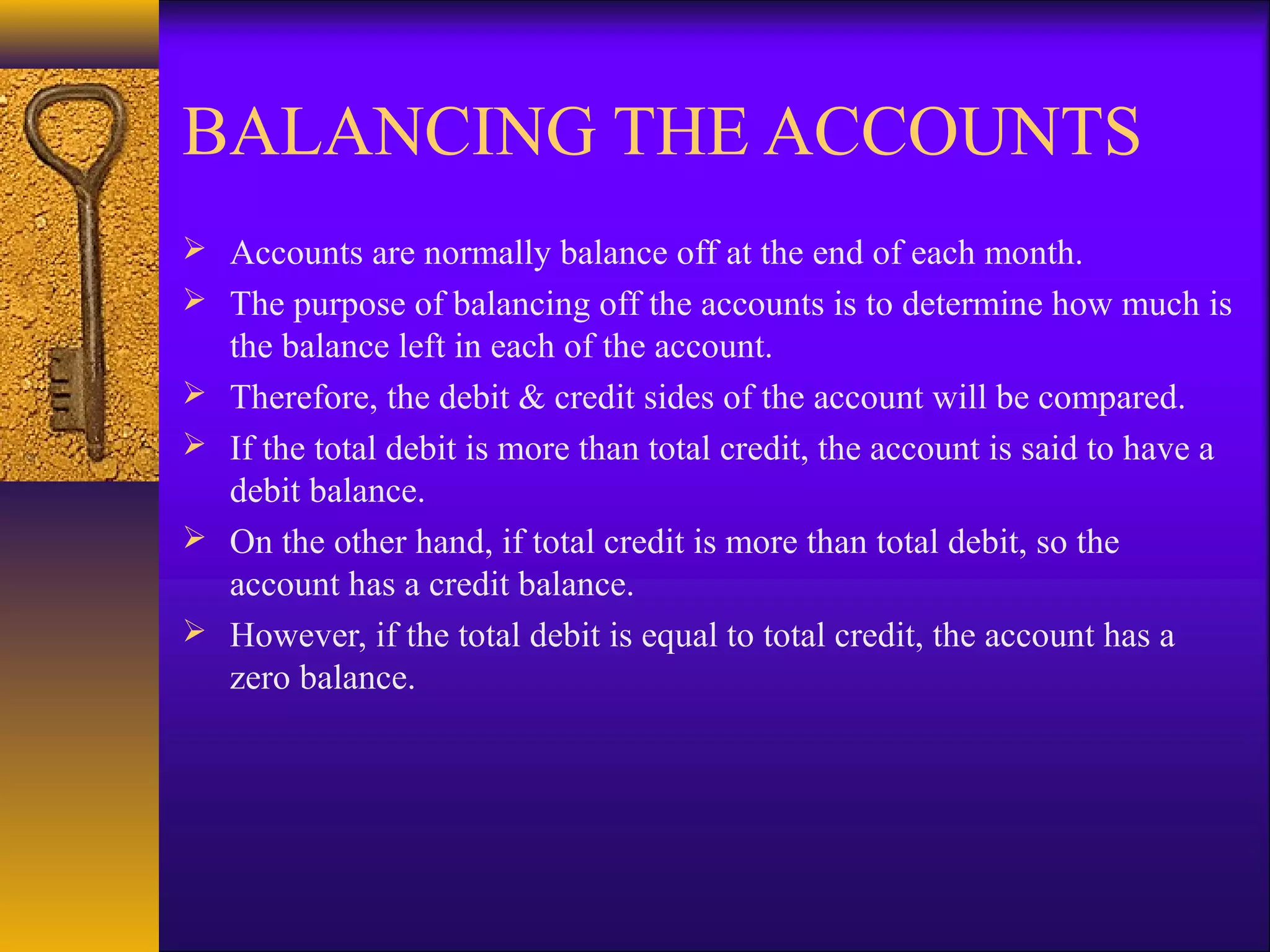 BALANCING THE ACCOUNTS
 Accounts are normally balance off at the end of each month.
 The purpose of balancing off the accounts is to determine how much is
    the balance left in each of the account.
   Therefore, the debit & credit sides of the account will be compared.
   If the total debit is more than total credit, the account is said to have a
    debit balance.
   On the other hand, if total credit is more than total debit, so the
    account has a credit balance.
   However, if the total debit is equal to total credit, the account has a
    zero balance.
 