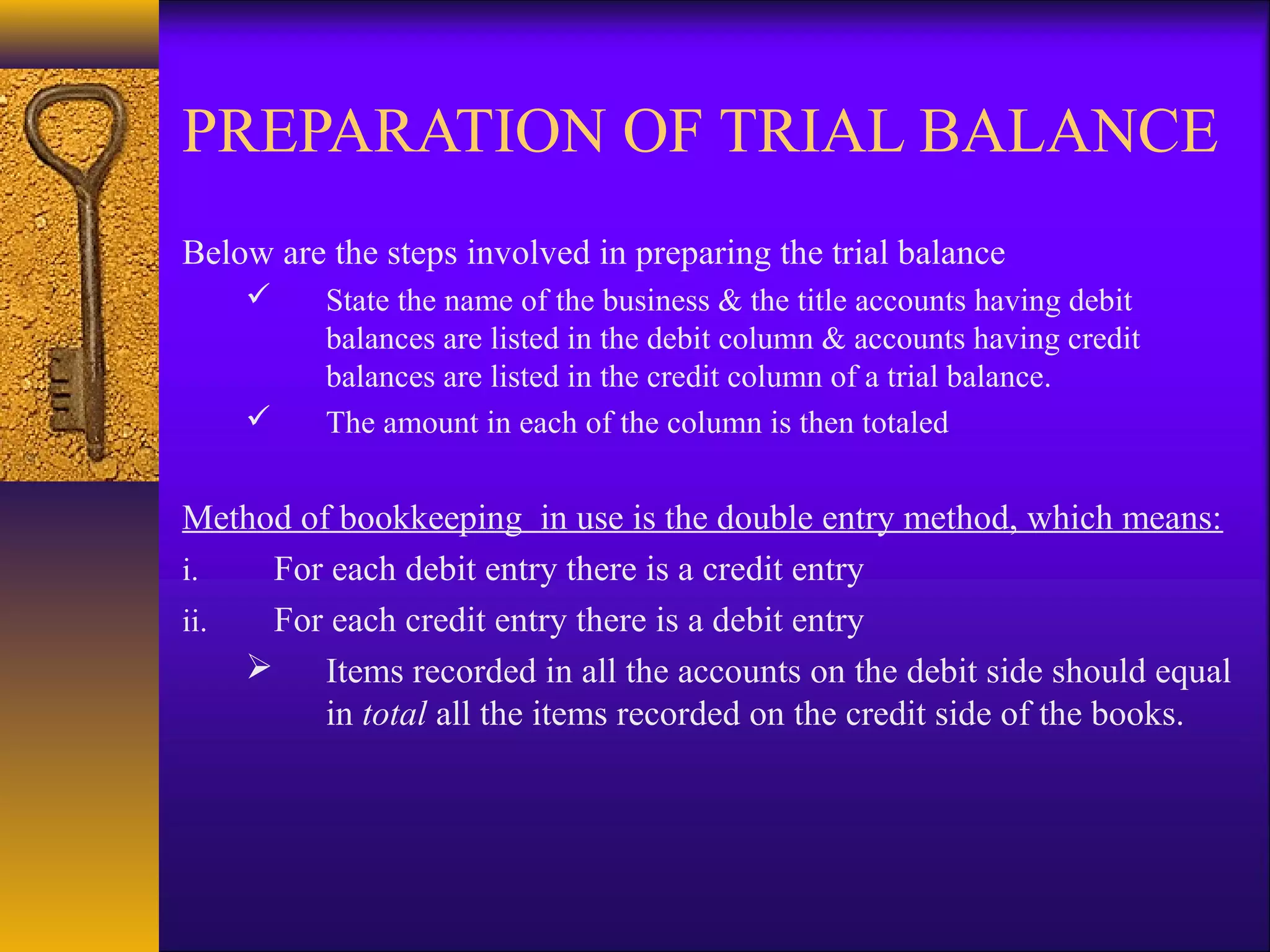 PREPARATION OF TRIAL BALANCE
Below are the steps involved in preparing the trial balance
         State the name of the business & the title accounts having debit
          balances are listed in the debit column & accounts having credit
          balances are listed in the credit column of a trial balance.
         The amount in each of the column is then totaled


Method of bookkeeping in use is the double entry method, which means:
i.   For each debit entry there is a credit entry
ii.  For each credit entry there is a debit entry
     Items recorded in all the accounts on the debit side should equal
         in total all the items recorded on the credit side of the books.
 