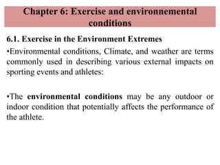 Chapter 6: Exercise and environnemental
conditions
6.1. Exercise in the Environment Extremes
•Environmental conditions, Climate, and weather are terms
commonly used in describing various external impacts on
sporting events and athletes:
•The environmental conditions may be any outdoor or
indoor condition that potentially affects the performance of
the athlete.
 