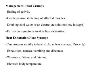 Management: Heat Cramps
–Ending of activity
–Gentle passive stretching of affected muscles
–Drinking cool water or an electrolyte solution (low in sugar)
–For severe symptoms treat as heat exhaustion
Heat Exhaustion/Heat Syncope
(Can progress rapidly to heat stroke unless managed Properly)
–Exhaustion, nausea, vomiting and dizziness
–Weakness, fatigue and fainting
–Elevated body temperature
 