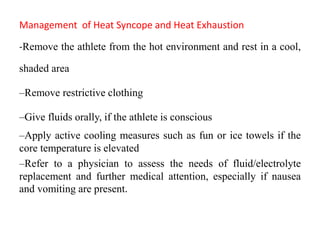 Management of Heat Syncope and Heat Exhaustion
-Remove the athlete from the hot environment and rest in a cool,
shaded area
–Remove restrictive clothing
–Give fluids orally, if the athlete is conscious
–Apply active cooling measures such as fun or ice towels if the
core temperature is elevated
–Refer to a physician to assess the needs of fluid/electrolyte
replacement and further medical attention, especially if nausea
and vomiting are present.
 