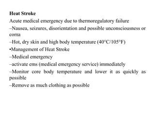 Heat Stroke
Acute medical emergency due to thermoregulatory failure
–Nausea, seizures, disorientation and possible unconsciousness or
coma
–Hot, dry skin and high body temperature (40°C/105°F)
•Management of Heat Stroke
–Medical emergency
–activate ems (medical emergency service) immediately
–Monitor core body temperature and lower it as quickly as
possible
–Remove as much clothing as possible
 