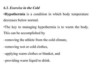 6.3. Exercise in the Cold
•Hypothermia is a condition in which body temperature
decreases below normal.
•The key to managing hypothermia is to warm the body.
This can be accomplished by
–removing the athlete from the cold climate,
–removing wet or cold clothes,
–applying warm clothes or blanket, and
–providing warm liquid to drink.
 