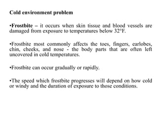 Cold environment problem
•Frostbite – it occurs when skin tissue and blood vessels are
damaged from exposure to temperatures below 32°F.
•Frostbite most commonly affects the toes, fingers, earlobes,
chin, cheeks, and nose - the body parts that are often left
uncovered in cold temperatures.
•Frostbite can occur gradually or rapidly.
•The speed which frostbite progresses will depend on how cold
or windy and the duration of exposure to those conditions.
 