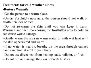 Treatments for cold weather illness
•Restore Warmth
–Get the person to a warm place.
–Unless absolutely necessary, the person should not walk on
frostbitten toes or feet.
–Do not re-warm the skin until you can keep it warm.
Warming and then re-exposing the frostbitten area to cold air
can cause worse damage.
–Gently warm the area in warm water or with wet heat until
the skin appears red and warm.
–If no water is nearby, breathe on the area through cupped
hands and hold it next to your body.
–Do not use direct heat from heating pads, radiator, or fires.
–Do not rub or massage the skin or break blisters.
 