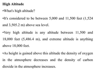 High Altitude
•What's high altitude?
•It's considered to be between 5,000 and 11,500 feet (1,524
and 3,505.2 m) above sea level.
•Very high altitude is any altitude between 11,500 and
18,000 feet (5,486.4 m), and extreme altitude is anything
above 18,000 feet.
•As height is gained above this altitude the density of oxygen
in the atmosphere decreases and the density of carbon
dioxide in the atmosphere increases.
 