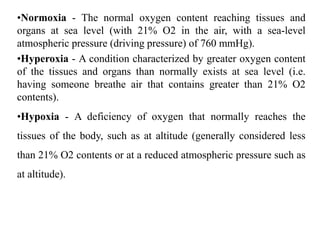 •Normoxia - The normal oxygen content reaching tissues and
organs at sea level (with 21% O2 in the air, with a sea-level
atmospheric pressure (driving pressure) of 760 mmHg).
•Hyperoxia - A condition characterized by greater oxygen content
of the tissues and organs than normally exists at sea level (i.e.
having someone breathe air that contains greater than 21% O2
contents).
•Hypoxia - A deficiency of oxygen that normally reaches the
tissues of the body, such as at altitude (generally considered less
than 21% O2 contents or at a reduced atmospheric pressure such as
at altitude).
 
