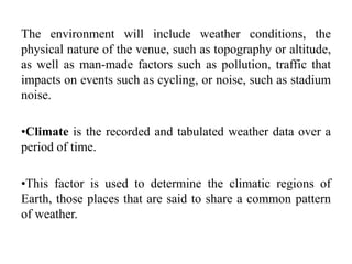 The environment will include weather conditions, the
physical nature of the venue, such as topography or altitude,
as well as man-made factors such as pollution, traffic that
impacts on events such as cycling, or noise, such as stadium
noise.
•Climate is the recorded and tabulated weather data over a
period of time.
•This factor is used to determine the climatic regions of
Earth, those places that are said to share a common pattern
of weather.
 