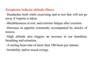 Symptoms indicate altitude illness
–Headaches both while exercising and at rest that will not go
away if Aspirin is taken.
–Breathlessness at rest, and extreme fatigue after exertion.
–Decrease in appetite commonly accompanied by attacks of
nausea.
–High altitude also triggers an increase in our heartbeat,
breathing and urination.
–A resting heart-rate of more than 100 beats per minute.
–Irritability and/or mood swings.
 