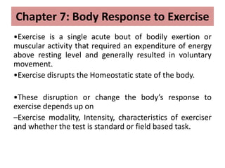 Chapter 7: Body Response to Exercise
•Exercise is a single acute bout of bodily exertion or
muscular activity that required an expenditure of energy
above resting level and generally resulted in voluntary
movement.
•Exercise disrupts the Homeostatic state of the body.
•These disruption or change the body’s response to
exercise depends up on
–Exercise modality, Intensity, characteristics of exerciser
and whether the test is standard or field based task.
 