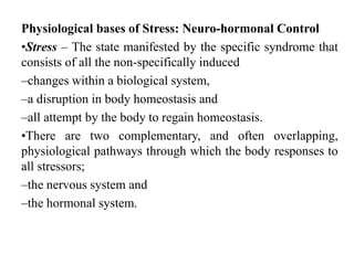 Physiological bases of Stress: Neuro-hormonal Control
•Stress – The state manifested by the specific syndrome that
consists of all the non-specifically induced
–changes within a biological system,
–a disruption in body homeostasis and
–all attempt by the body to regain homeostasis.
•There are two complementary, and often overlapping,
physiological pathways through which the body responses to
all stressors;
–the nervous system and
–the hormonal system.
 