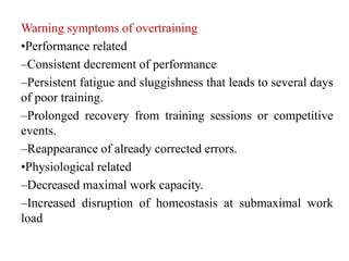 Warning symptoms of overtraining
•Performance related
–Consistent decrement of performance
–Persistent fatigue and sluggishness that leads to several days
of poor training.
–Prolonged recovery from training sessions or competitive
events.
–Reappearance of already corrected errors.
•Physiological related
–Decreased maximal work capacity.
–Increased disruption of homeostasis at submaximal work
load
 