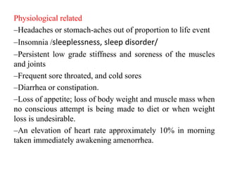 Physiological related
–Headaches or stomach-aches out of proportion to life event
–Insomnia /sleeplessness, sleep disorder/
–Persistent low grade stiffness and soreness of the muscles
and joints
–Frequent sore throated, and cold sores
–Diarrhea or constipation.
–Loss of appetite; loss of body weight and muscle mass when
no conscious attempt is being made to diet or when weight
loss is undesirable.
–An elevation of heart rate approximately 10% in morning
taken immediately awakening amenorrhea.
 