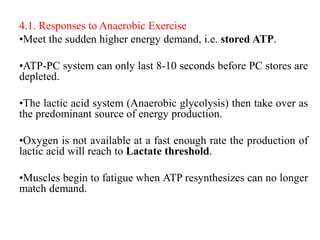 4.1. Responses to Anaerobic Exercise
•Meet the sudden higher energy demand, i.e. stored ATP.
•ATP-PC system can only last 8-10 seconds before PC stores are
depleted.
•The lactic acid system (Anaerobic glycolysis) then take over as
the predominant source of energy production.
•Oxygen is not available at a fast enough rate the production of
lactic acid will reach to Lactate threshold.
•Muscles begin to fatigue when ATP resynthesizes can no longer
match demand.
 