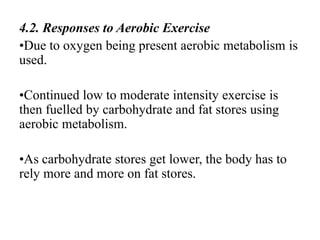 4.2. Responses to Aerobic Exercise
•Due to oxygen being present aerobic metabolism is
used.
•Continued low to moderate intensity exercise is
then fuelled by carbohydrate and fat stores using
aerobic metabolism.
•As carbohydrate stores get lower, the body has to
rely more and more on fat stores.
 