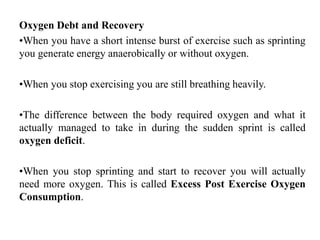 Oxygen Debt and Recovery
•When you have a short intense burst of exercise such as sprinting
you generate energy anaerobically or without oxygen.
•When you stop exercising you are still breathing heavily.
•The difference between the body required oxygen and what it
actually managed to take in during the sudden sprint is called
oxygen deficit.
•When you stop sprinting and start to recover you will actually
need more oxygen. This is called Excess Post Exercise Oxygen
Consumption.
 