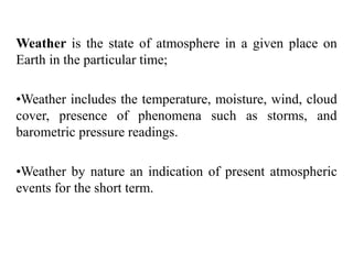 Weather is the state of atmosphere in a given place on
Earth in the particular time;
•Weather includes the temperature, moisture, wind, cloud
cover, presence of phenomena such as storms, and
barometric pressure readings.
•Weather by nature an indication of present atmospheric
events for the short term.
 