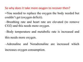 So why does it take more oxygen to recover then?
–You needed to replace the oxygen the body needed but
couldn’t get (oxygen deficit).
–Breathing rate and heart rate are elevated (to remove
CO2) and this needs more oxygen.
–Body temperature and metabolic rate is increased and
this needs more oxygen.
–Adrenaline and Noradrenaline are increased which
increases oxygen consumption.
 