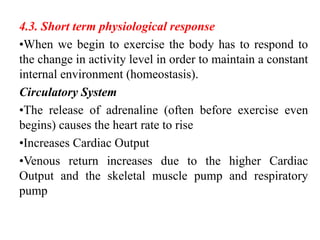 4.3. Short term physiological response
•When we begin to exercise the body has to respond to
the change in activity level in order to maintain a constant
internal environment (homeostasis).
Circulatory System
•The release of adrenaline (often before exercise even
begins) causes the heart rate to rise
•Increases Cardiac Output
•Venous return increases due to the higher Cardiac
Output and the skeletal muscle pump and respiratory
pump
 