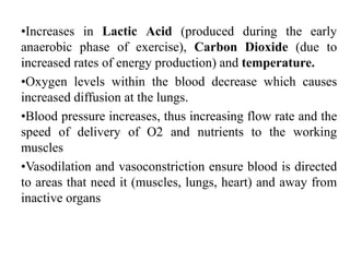 •Increases in Lactic Acid (produced during the early
anaerobic phase of exercise), Carbon Dioxide (due to
increased rates of energy production) and temperature.
•Oxygen levels within the blood decrease which causes
increased diffusion at the lungs.
•Blood pressure increases, thus increasing flow rate and the
speed of delivery of O2 and nutrients to the working
muscles
•Vasodilation and vasoconstriction ensure blood is directed
to areas that need it (muscles, lungs, heart) and away from
inactive organs
 