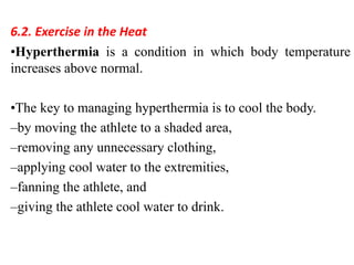 6.2. Exercise in the Heat
•Hyperthermia is a condition in which body temperature
increases above normal.
•The key to managing hyperthermia is to cool the body.
–by moving the athlete to a shaded area,
–removing any unnecessary clothing,
–applying cool water to the extremities,
–fanning the athlete, and
–giving the athlete cool water to drink.
 